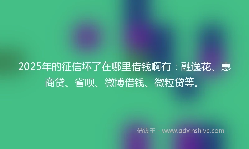 2025年的征信坏了在哪里借钱啊有：融逸花、惠商贷、省呗、微博借钱、微粒贷等。