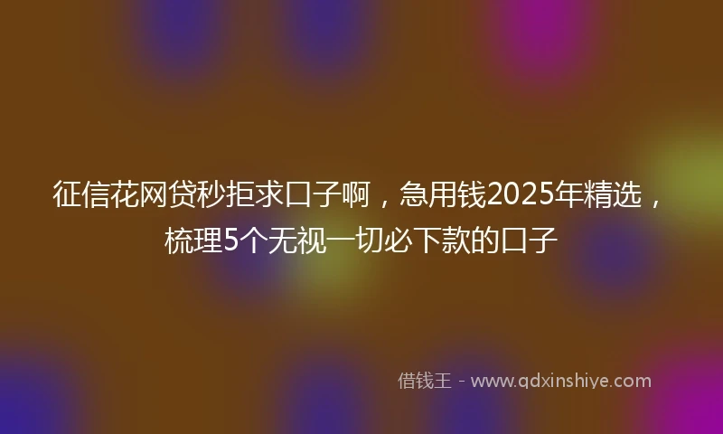 征信花网贷秒拒求口子啊，急用钱2025年精选，梳理5个无视一切必下款的口子