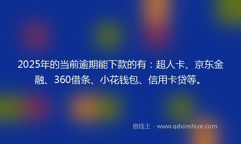 2025年的当前逾期能下款的有：超人卡、京东金融、360借条、小花钱包、信用卡贷等。