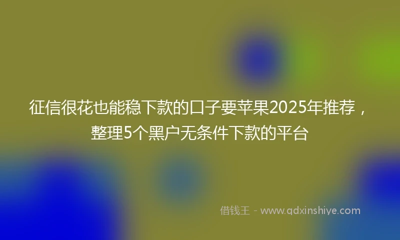 征信很花也能稳下款的口子要苹果2025年推荐，整理5个黑户无条件下款的平台