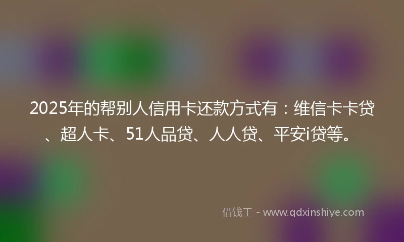 2025年的帮别人信用卡还款方式有：维信卡卡贷、超人卡、51人品贷、人人贷、平安i贷等。