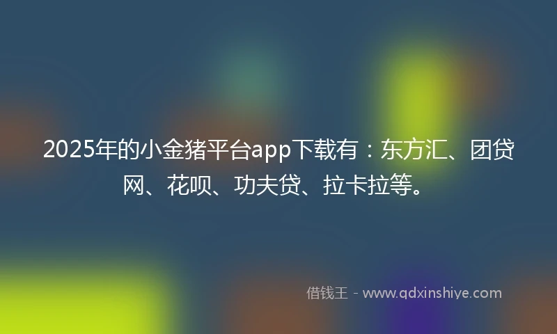 2025年的小金猪平台app下载有：东方汇、团贷网、花呗、功夫贷、拉卡拉等。