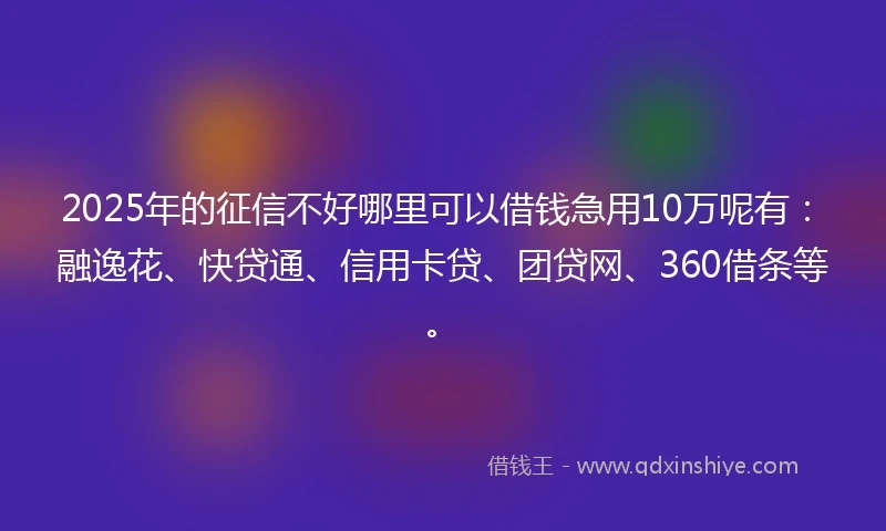2025年的征信不好哪里可以借钱急用10万呢有：融逸花、快贷通、信用卡贷、团贷网、360借条等。