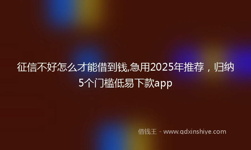 征信不好怎么才能借到钱,急用2025年推荐，归纳5个门槛低易下款app