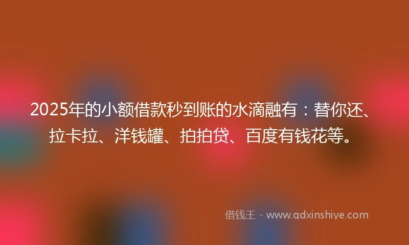2025年的小额借款秒到账的水滴融有：替你还、拉卡拉、洋钱罐、拍拍贷、百度有钱花等。