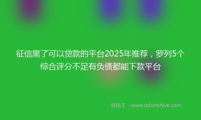 征信黑了可以贷款的平台2025年推荐，罗列5个综合评分不足有负债都能下款平台