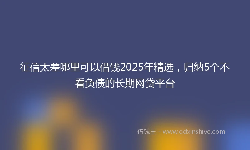 征信太差哪里可以借钱2025年精选,归纳5个不看负债的长期网贷平台