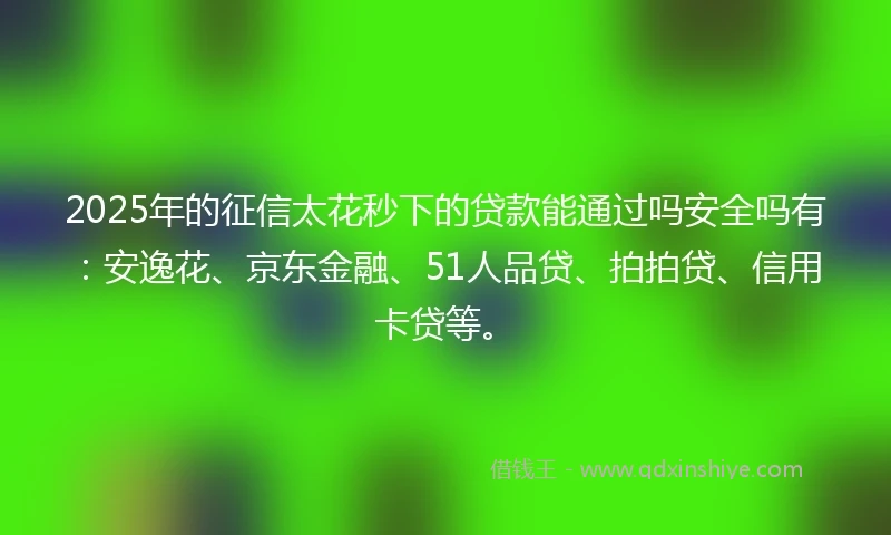 2025年的征信太花秒下的贷款能通过吗安全吗有：安逸花、京东金融、51人品贷、拍拍贷、信用卡贷等。