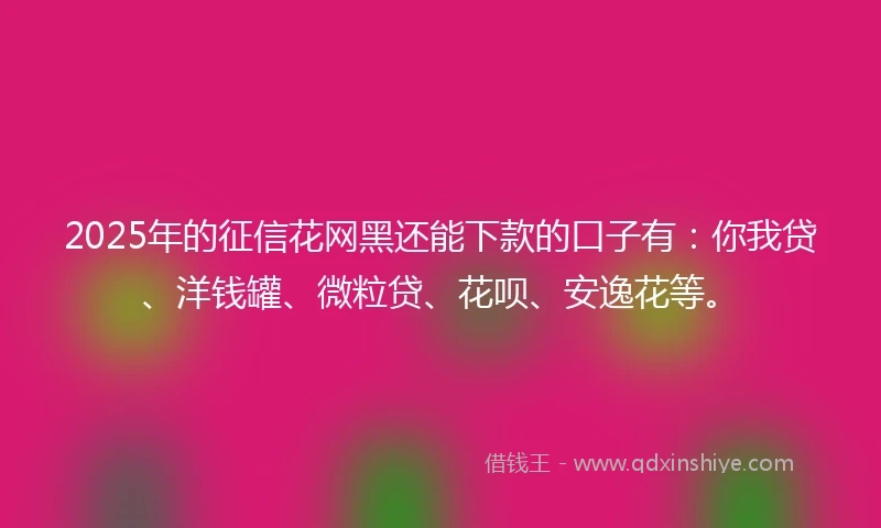 2025年的征信花网黑还能下款的口子有：你我贷、洋钱罐、微粒贷、花呗、安逸花等。