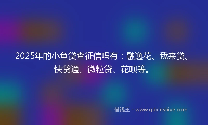 2025年的小鱼贷查征信吗有：融逸花、我来贷、快贷通、微粒贷、花呗等。