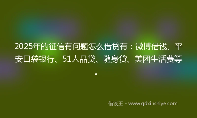 2025年的征信有问题怎么借贷有：微博借钱、平安口袋银行、51人品贷、随身贷、美团生活费等。