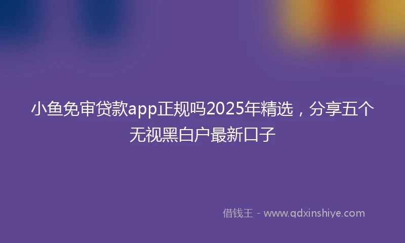 小鱼免审贷款app正规吗2025年精选，分享五个无视黑白户最新口子