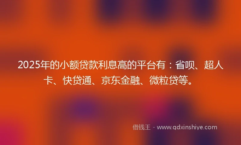 2025年的小额贷款利息高的平台有：省呗、超人卡、快贷通、京东金融、微粒贷等。