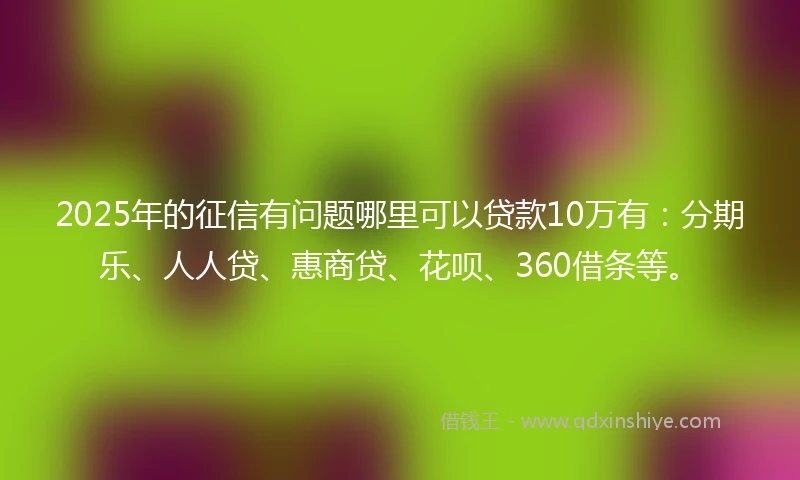 2025年的征信有问题哪里可以贷款10万有：分期乐、人人贷、惠商贷、花呗、360借条等。
