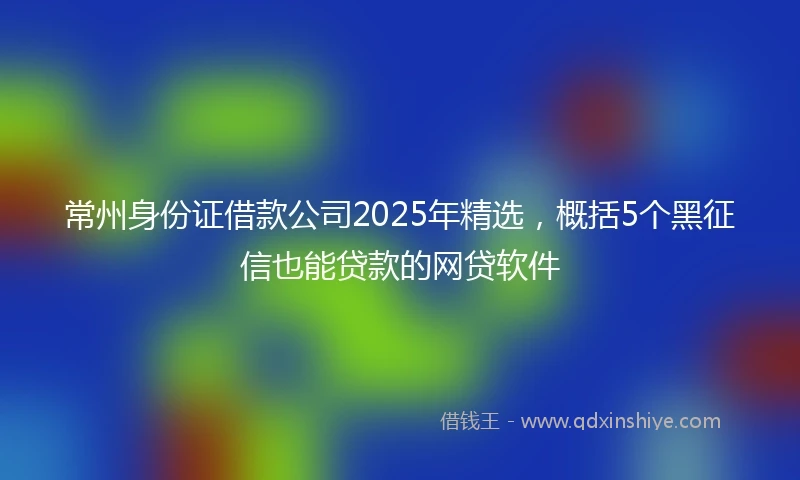 常州身份证借款公司2025年精选，概括5个黑征信也能贷款的网贷软件