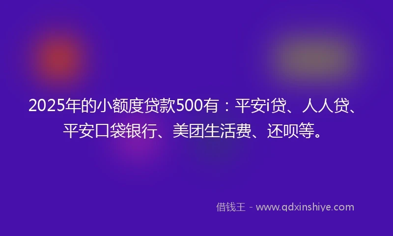 2025年的小额度贷款500有：平安i贷、人人贷、平安口袋银行、美团生活费、还呗等。
