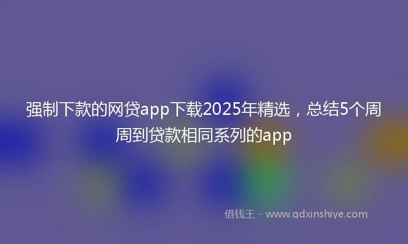 强制下款的网贷app下载2025年精选，总结5个周周到贷款相同系列的app