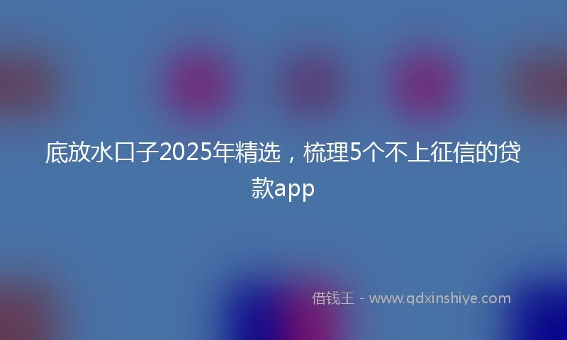 底放水口子2025年精选，梳理5个不上征信的贷款app