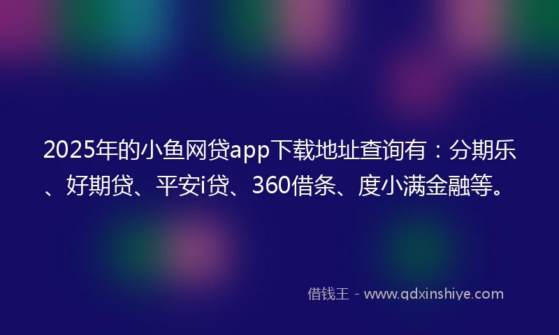 2025年的小鱼网贷app下载地址查询有：分期乐、好期贷、平安i贷、360借条、度小满金融等。