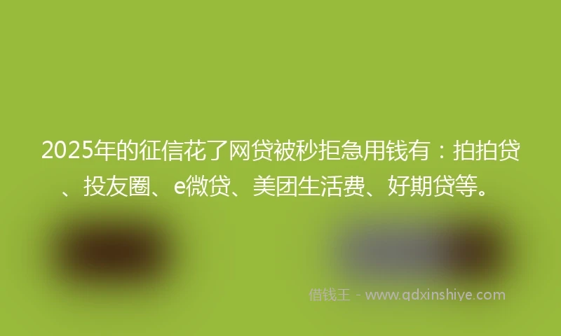 2025年的征信花了网贷被秒拒急用钱有：拍拍贷、投友圈、e微贷、美团生活费、好期贷等。