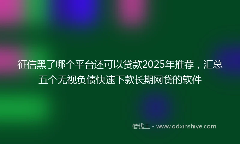 征信黑了哪个平台还可以贷款2025年推荐，汇总五个无视负债快速下款长期网贷的软件