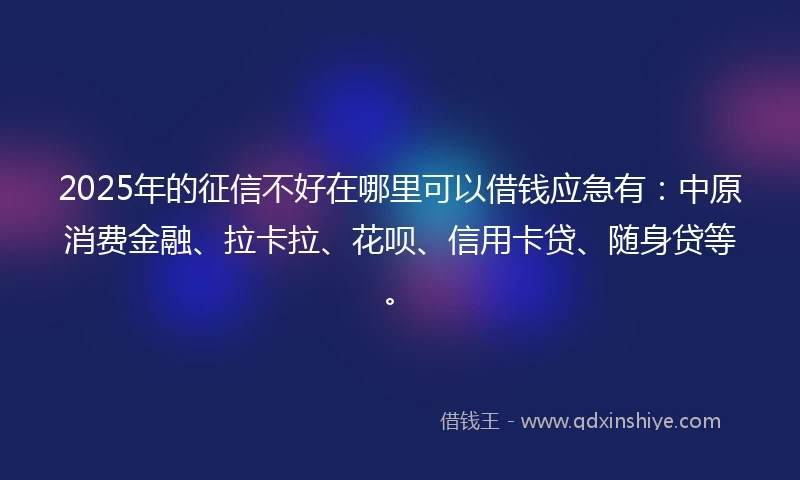 2025年的征信不好在哪里可以借钱应急有：中原消费金融、拉卡拉、花呗、信用卡贷、随身贷等。