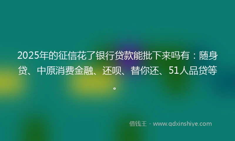 2025年的征信花了银行贷款能批下来吗有：随身贷、中原消费金融、还呗、替你还、51人品贷等。