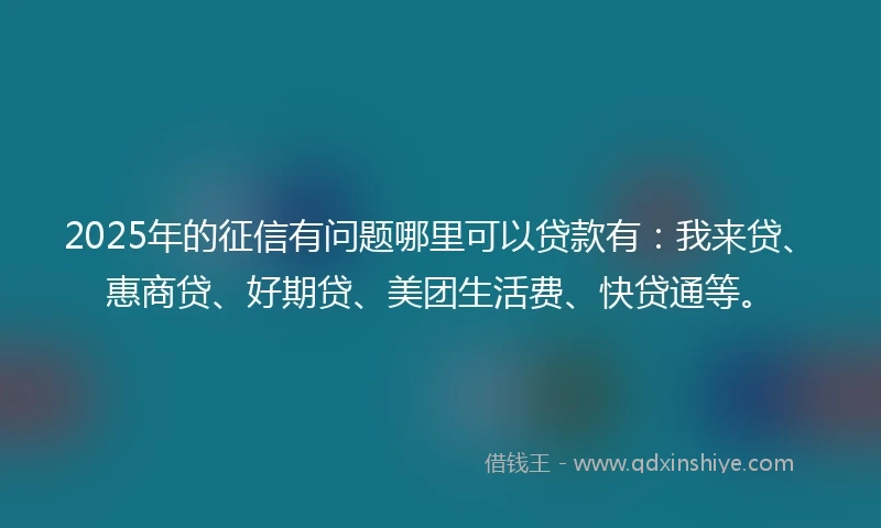 2025年的征信有问题哪里可以贷款有：我来贷、惠商贷、好期贷、美团生活费、快贷通等。