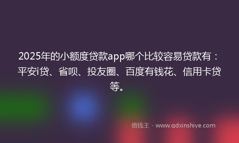 2025年的小额度贷款app哪个比较容易贷款有：平安i贷、省呗、投友圈、百度有钱花、信用卡贷等。