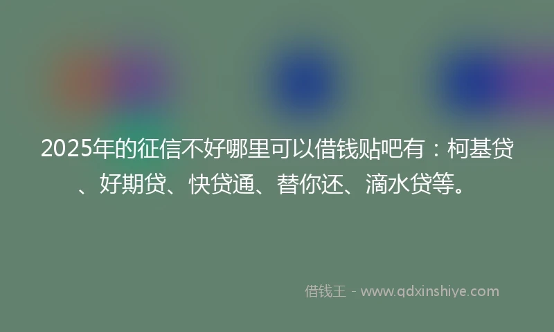 2025年的征信不好哪里可以借钱贴吧有：柯基贷、好期贷、快贷通、替你还、滴水贷等。