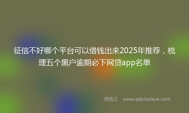 征信不好哪个平台可以借钱出来2025年推荐，梳理五个黑户逾期必下网贷app名单