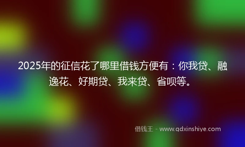 2025年的征信花了哪里借钱方便有:你我贷、融逸花、好期贷、我来贷、省呗等。
