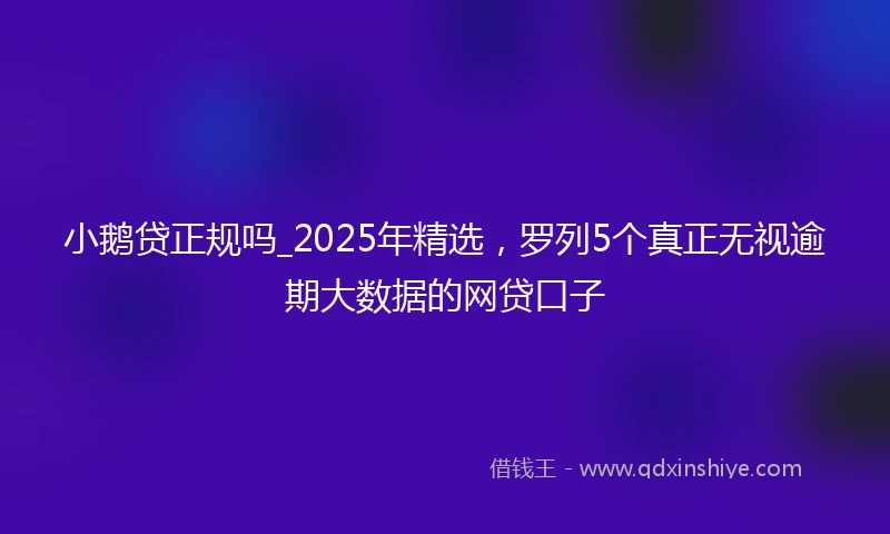小鹅贷正规吗_2025年精选，罗列5个真正无视逾期大数据的网贷口子