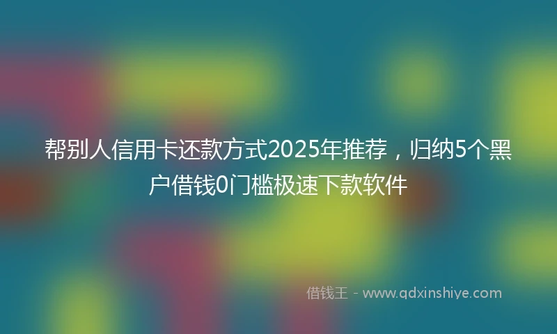 帮别人信用卡还款方式2025年推荐，归纳5个黑户借钱0门槛极速下款软件