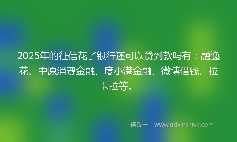 2025年的征信花了银行还可以贷到款吗有：融逸花、中原消费金融、度小满金融、微博借钱、拉卡拉等。