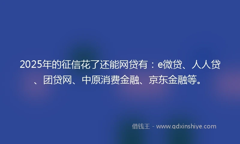 2025年的征信花了还能网贷有：e微贷、人人贷、团贷网、中原消费金融、京东金融等。