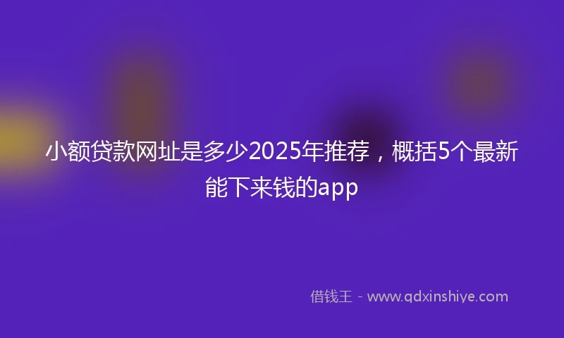小额贷款网址是多少2025年推荐，概括5个最新能下来钱的app