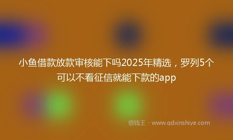 小鱼借款放款审核能下吗2025年精选，罗列5个可以不看征信就能下款的app