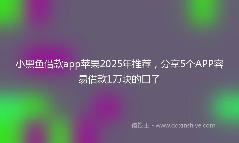 小黑鱼借款app苹果2025年推荐，分享5个APP容易借款1万块的口子