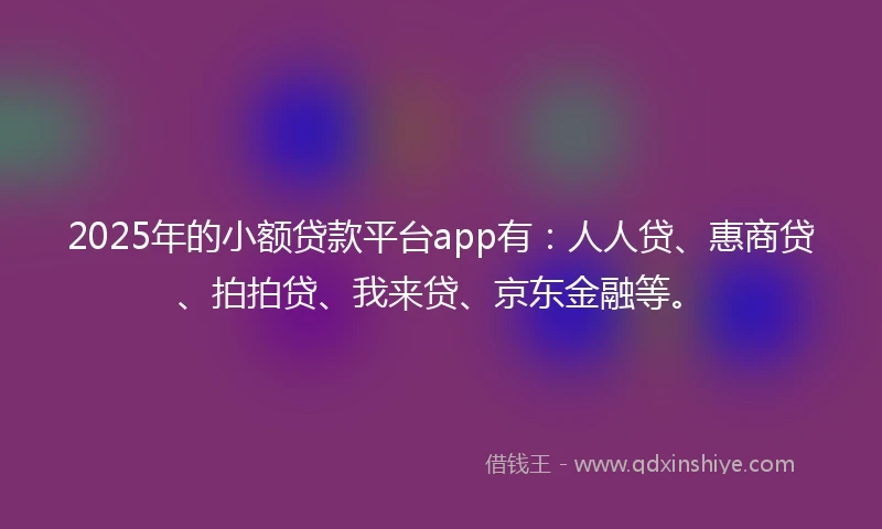 2025年的小额贷款平台app有：人人贷、惠商贷、拍拍贷、我来贷、京东金融等。