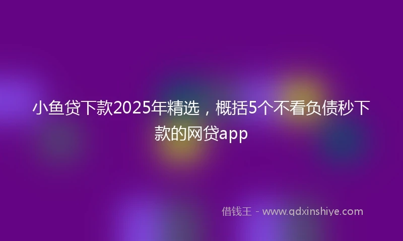 小鱼贷下款2025年精选，概括5个不看负债秒下款的网贷app