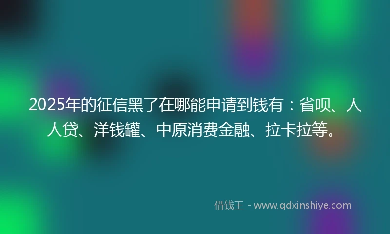 2025年的征信黑了在哪能申请到钱有：省呗、人人贷、洋钱罐、中原消费金融、拉卡拉等。