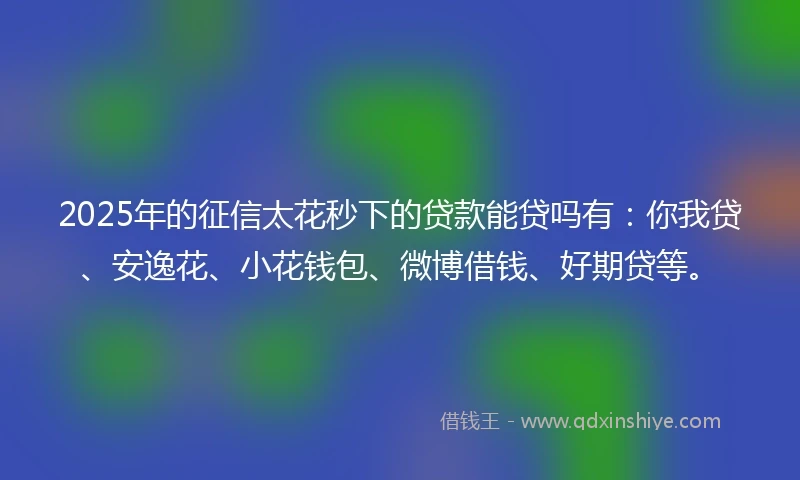 2025年的征信太花秒下的贷款能贷吗有：你我贷、安逸花、小花钱包、微博借钱、好期贷等。