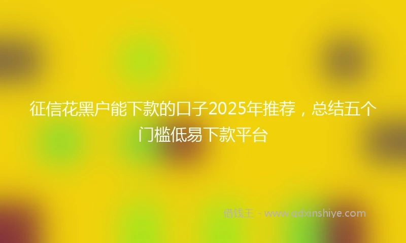 征信花黑户能下款的口子2025年推荐，总结五个门槛低易下款平台
