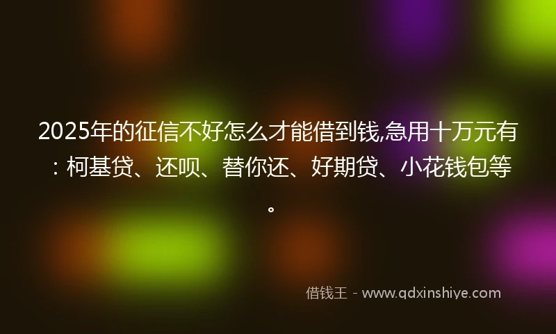 2025年的征信不好怎么才能借到钱,急用十万元有：柯基贷、还呗、替你还、好期贷、小花钱包等。