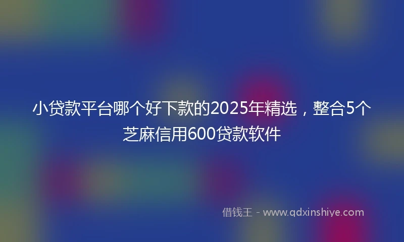 小贷款平台哪个好下款的2025年精选，整合5个芝麻信用600贷款软件
