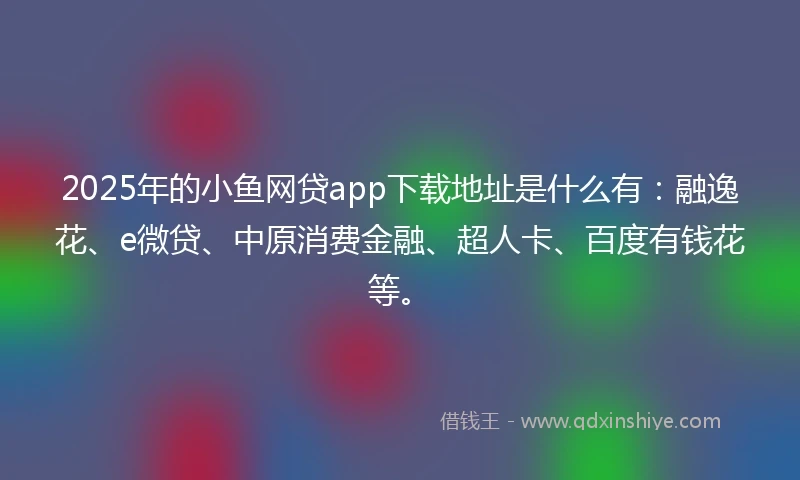 2025年的小鱼网贷app下载地址是什么有：融逸花、e微贷、中原消费金融、超人卡、百度有钱花等。