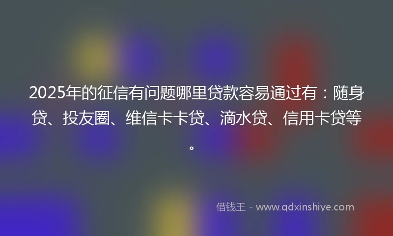 2025年的征信有问题哪里贷款容易通过有：随身贷、投友圈、维信卡卡贷、滴水贷、信用卡贷等。