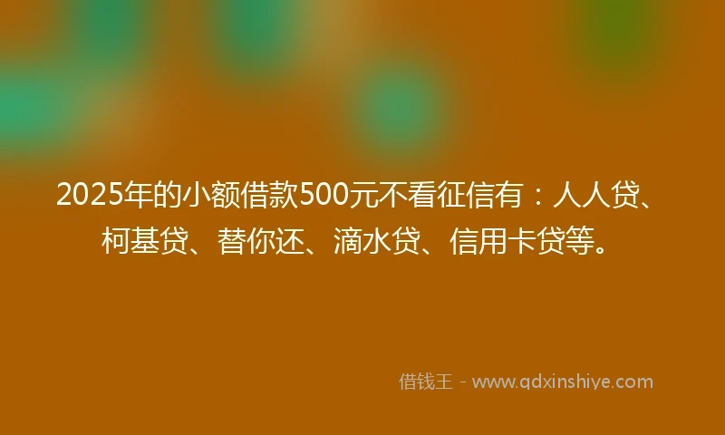 2025年的小额借款500元不看征信有：人人贷、柯基贷、替你还、滴水贷、信用卡贷等。