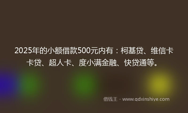 2025年的小额借款500元内有：柯基贷、维信卡卡贷、超人卡、度小满金融、快贷通等。